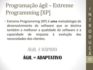 Programação ágil – Extreme
Programming [XP]
• Extreme Programming (XP) é uma metodologia de
desenvolvimento de software que se destina
também a melhorar a qualidade do software e a
capacidade de resposta à evolução das
necessidades dos clientes.
I
N
T
R
O
D
U
Ç
Ã
O
 