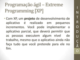 Programação ágil – Extreme
Programming [XP]
• Com XP, um projeto de desenvolvimento de
aplicativo é realizado em pequenos
incrementos. Você pode implementar o
aplicativo parcial, que deverá permitir que
as pessoas executem algum nível de
trabalho, mesmo que o aplicativo ainda não
faça tudo que você pretende para ele no
fim.
I
N
T
R
O
D
U
Ç
Ã
O
 