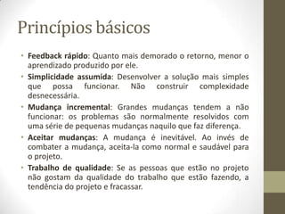Princípios básicos
• Feedback rápido: Quanto mais demorado o retorno, menor o
aprendizado produzido por ele.
• Simplicidade assumida: Desenvolver a solução mais simples
que possa funcionar. Não construir complexidade
desnecessária.
• Mudança incremental: Grandes mudanças tendem a não
funcionar: os problemas são normalmente resolvidos com
uma série de pequenas mudanças naquilo que faz diferença.
• Aceitar mudanças: A mudança é inevitável. Ao invés de
combater a mudança, aceita-la como normal e saudável para
o projeto.
• Trabalho de qualidade: Se as pessoas que estão no projeto
não gostam da qualidade do trabalho que estão fazendo, a
tendência do projeto e fracassar.
 