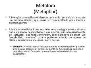 Metáfora
(Metaphor)
• A intenção da metáfora é oferecer uma visão geral do sistema, em
um formato simples, que possa ser compartilhada por clientes e
programadores;
• A ideia da metáfora é que seja feita uma analogia entre o sistema
que está sendo desenvolvido e um sistema, não necessariamente
de software, que todos entendam, com o objetivo de obter um
“vocabulário comum” para a posterior criação de nomes de
classes, subsistemas, métodos, entre outros.
– Exemplo: "Vamos chamar nosso projeto de ‘cartão de ponto’, para um
sistema que gerencie as batidas de ponto de funcionários, gerando o
provisionamento financeiro e mensal para módulo de folha de
pagamento".
10
 