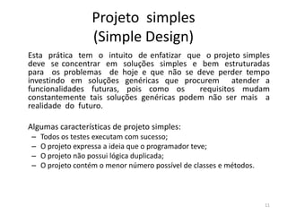 Projeto simples
(Simple Design)
Esta prática tem o intuito de enfatizar que o projeto simples
deve se concentrar em soluções simples e bem estruturadas
para os problemas de hoje e que não se deve perder tempo
investindo em soluções genéricas que procurem atender a
funcionalidades futuras, pois como os requisitos mudam
constantemente tais soluções genéricas podem não ser mais a
realidade do futuro.
Algumas características de projeto simples:
– Todos os testes executam com sucesso;
– O projeto expressa a ideia que o programador teve;
– O projeto não possui lógica duplicada;
– O projeto contém o menor número possível de classes e métodos.
11
 