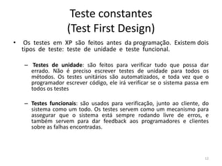 Teste constantes
(Test First Design)
• Os testes em XP são feitos antes da programação. Existem dois
tipos de teste: teste de unidade e teste funcional.
– Testes de unidade: são feitos para verificar tudo que possa dar
errado. Não é preciso escrever testes de unidade para todos os
métodos. Os testes unitários são automatizados, e toda vez que o
programador escrever código, ele irá verificar se o sistema passa em
todos os testes
– Testes funcionais: são usados para verificação, junto ao cliente, do
sistema como um todo. Os testes servem como um mecanismo para
assegurar que o sistema está sempre rodando livre de erros, e
também servem para dar feedback aos programadores e clientes
sobre as falhas encontradas.
12
 