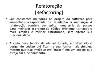 Refatoração
(Refactoring)
• São constantes melhorias no projeto do software para
aumentar sua capacidade de se adaptar a mudanças. A
refatoração consiste em aplicar uma série de passos
para melhorar o projeto do código existente, tornando-o
mais simples e melhor estruturado, sem alterar sua
funcionalidade.
• A cada nova funcionalidade adicionada, é trabalhado o
design do código até ficar na sua forma mais simples,
mesmo que isso implique em "mexer" em um código que
esteja em funcionamento.
13
 