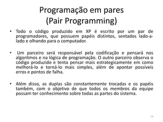 Programação em pares
(Pair Programming)
• Todo o código produzido em XP é escrito por um par de
programadores, que possuem papéis distintos, sentados lado-a-
lado e olhando para o computador.
• Um parceiro será responsável pela codificação e pensará nos
algoritmos e na lógica de programação. O outro parceiro observa o
código produzido e tenta pensar mais estrategicamente em como
melhorá-lo e torná-lo mais simples, além de apontar possíveis
erros e pontos de falha.
• Além disso, as duplas são constantemente trocadas e os papéis
também, com o objetivo de que todos os membros da equipe
possam ter conhecimento sobre todas as partes do sistema.
14
 
