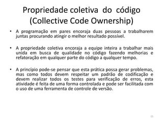 Propriedade coletiva do código
(Collective Code Ownership)
• A programação em pares encoraja duas pessoas a trabalharem
juntas procurando atingir o melhor resultado possível.
• A propriedade coletiva encoraja a equipe inteira a trabalhar mais
unida em busca de qualidade no código fazendo melhorias e
refatoração em qualquer parte do código a qualquer tempo.
• A princípio pode-se pensar que esta prática possa gerar problemas,
mas como todos devem respeitar um padrão de codificação e
devem realizar todos os testes para verificação de erros, esta
atividade é feita de uma forma controlada e pode ser facilitada com
o uso de uma ferramenta de controle de versão.
15
 