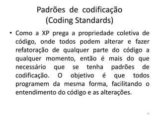 Padrões de codificação
(Coding Standards)
• Como a XP prega a propriedade coletiva de
código, onde todos podem alterar e fazer
refatoração de qualquer parte do código a
qualquer momento, então é mais do que
necessário que se tenha padrões de
codificação. O objetivo é que todos
programem da mesma forma, facilitando o
entendimento do código e as alterações.
16
 