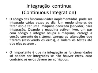 Integração contínua
(Continuous Integration)
• O código das funcionalidades implementadas pode ser
integrado várias vezes ao dia. Um modo simples de
fazer isso é ter uma máquina dedicada (servidor) para
integração. Quando a máquina estiver livre, um par
com código a integrar ocupa a máquina, carrega a
versão corrente do sistema, carrega as alterações que
fizeram (resolvendo os erros), e rodam os testes até
que eles passem .
• O importante é que na integração as funcionalidades
só podem ser integradas se não houver erros, caso
contrário os erros devem ser corrigidos.
17
 
