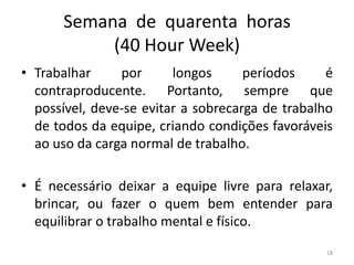 Semana de quarenta horas
(40 Hour Week)
• Trabalhar por longos períodos é
contraproducente. Portanto, sempre que
possível, deve-se evitar a sobrecarga de trabalho
de todos da equipe, criando condições favoráveis
ao uso da carga normal de trabalho.
• É necessário deixar a equipe livre para relaxar,
brincar, ou fazer o quem bem entender para
equilibrar o trabalho mental e físico.
18
 