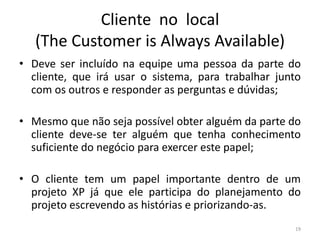 Cliente no local
(The Customer is Always Available)
• Deve ser incluído na equipe uma pessoa da parte do
cliente, que irá usar o sistema, para trabalhar junto
com os outros e responder as perguntas e dúvidas;
• Mesmo que não seja possível obter alguém da parte do
cliente deve-se ter alguém que tenha conhecimento
suficiente do negócio para exercer este papel;
• O cliente tem um papel importante dentro de um
projeto XP já que ele participa do planejamento do
projeto escrevendo as histórias e priorizando-as.
19
 