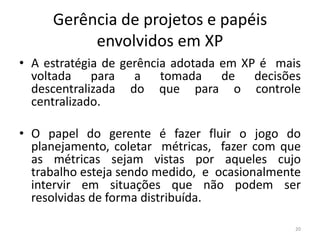 Gerência de projetos e papéis
envolvidos em XP
• A estratégia de gerência adotada em XP é mais
voltada para a tomada de decisões
descentralizada do que para o controle
centralizado.
• O papel do gerente é fazer fluir o jogo do
planejamento, coletar métricas, fazer com que
as métricas sejam vistas por aqueles cujo
trabalho esteja sendo medido, e ocasionalmente
intervir em situações que não podem ser
resolvidas de forma distribuída.
20
 