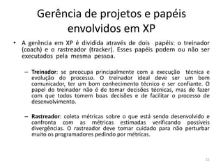 Gerência de projetos e papéis
envolvidos em XP
• A gerência em XP é dividida através de dois papéis: o treinador
(coach) e o rastreador (tracker). Esses papéis podem ou não ser
executados pela mesma pessoa.
– Treinador: se preocupa principalmente com a execução técnica e
evolução do processo. O treinador ideal deve ser um bom
comunicador, ter um bom conhecimento técnico e ser confiante. O
papel do treinador não é de tomar decisões técnicas, mas de fazer
com que todos tomem boas decisões e de facilitar o processo de
desenvolvimento.
– Rastreador: coleta métricas sobre o que está sendo desenvolvido e
confronta com as métricas estimadas verificando possíveis
divergências. O rastreador deve tomar cuidado para não perturbar
muito os programadores pedindo por métricas.
21
 
