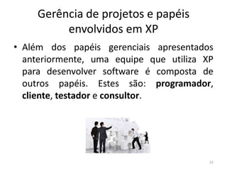 Gerência de projetos e papéis
envolvidos em XP
• Além dos papéis gerenciais apresentados
anteriormente, uma equipe que utiliza XP
para desenvolver software é composta de
outros papéis. Estes são: programador,
cliente, testador e consultor.
22
 