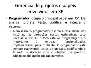 Gerência de projetos e papéis
envolvidos em XP
• Programador: ocupa o principal papel em XP. Ele
analisa, projeta, testa, codifica, e integra o
sistema.
– Além disso, o programador estima a dificuldade das
histórias, faz alterações nessas estimativas, caso
necessário. Em XP o foco está na programação e o
importante é entregar funcionalidades
implementadas para o cliente. O programador está
sempre escrevendo testes de unidade, codificando e
fazendo refatoração com o objetivo de produzir
código de alta qualidade rapidamente.
23
 