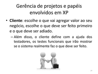 Gerência de projetos e papéis
envolvidos em XP
• Cliente: escolhe o que vai agregar valor ao seu
negócio, escolhe o que deve ser feito primeiro
e o que deve ser adiado.
– Além disso, o cliente define com a ajuda dos
testadores, os testes funcionais que irão mostrar
se o sistema realmente faz o que deve ser feito.
24
 