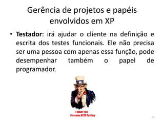 Gerência de projetos e papéis
envolvidos em XP
• Testador: irá ajudar o cliente na definição e
escrita dos testes funcionais. Ele não precisa
ser uma pessoa com apenas essa função, pode
desempenhar também o papel de
programador.
25
 