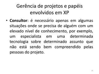 Gerência de projetos e papéis
envolvidos em XP
• Consultor: é necessário apenas em algumas
situações onde se precisa de alguém com um
elevado nível de conhecimento, por exemplo,
um especialista em uma determinada
tecnologia sobre determinado assunto que
não está sendo bem compreendido pelas
pessoas do projeto.
26
 