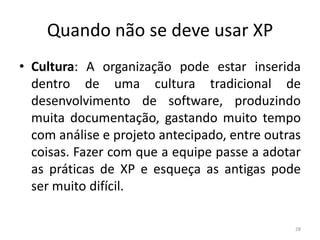 Quando não se deve usar XP
• Cultura: A organização pode estar inserida
dentro de uma cultura tradicional de
desenvolvimento de software, produzindo
muita documentação, gastando muito tempo
com análise e projeto antecipado, entre outras
coisas. Fazer com que a equipe passe a adotar
as práticas de XP e esqueça as antigas pode
ser muito difícil.
28
 