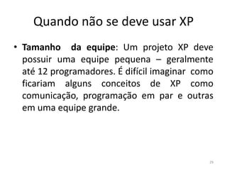 Quando não se deve usar XP
• Tamanho da equipe: Um projeto XP deve
possuir uma equipe pequena – geralmente
até 12 programadores. É difícil imaginar como
ficariam alguns conceitos de XP como
comunicação, programação em par e outras
em uma equipe grande.
29
 