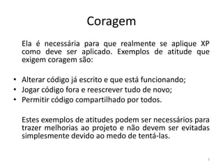 Coragem
Ela é necessária para que realmente se aplique XP
como deve ser aplicado. Exemplos de atitude que
exigem coragem são:
• Alterar código já escrito e que está funcionando;
• Jogar código fora e reescrever tudo de novo;
• Permitir código compartilhado por todos.
Estes exemplos de atitudes podem ser necessários para
trazer melhorias ao projeto e não devem ser evitadas
simplesmente devido ao medo de tentá-las.
3
 