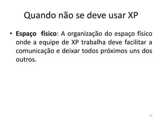 Quando não se deve usar XP
• Espaço físico: A organização do espaço físico
onde a equipe de XP trabalha deve facilitar a
comunicação e deixar todos próximos uns dos
outros.
30
 
