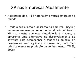XP nas Empresas Atualmente
• A utilização da XP já é notória em diversas empresas no
mundo.
• Desde a sua criação e aplicação na empresa Chrysler,
inúmeras empresas ao redor do mundo vêm utilizando
XP. Isso mostra que essa metodologia é madura, e
apresenta uma alternativa no desenvolvimento de
software para acompanhar a tendência mundial de
desenvolver com agilidade e dinamismo, com foco
principalmente na produção de conhecimento (TELES,
2005).
32
 