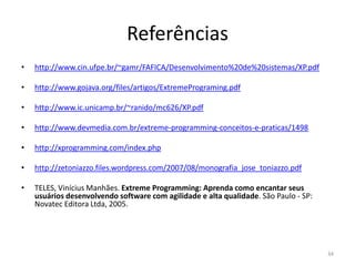 Referências
• http://www.cin.ufpe.br/~gamr/FAFICA/Desenvolvimento%20de%20sistemas/XP.pdf
• http://www.gojava.org/files/artigos/ExtremePrograming.pdf
• http://www.ic.unicamp.br/~ranido/mc626/XP.pdf
• http://www.devmedia.com.br/extreme-programming-conceitos-e-praticas/1498
• http://xprogramming.com/index.php
• http://zetoniazzo.files.wordpress.com/2007/08/monografia_jose_toniazzo.pdf
• TELES, Vinícius Manhães. Extreme Programming: Aprenda como encantar seus
usuários desenvolvendo software com agilidade e alta qualidade. São Paulo - SP:
Novatec Editora Ltda, 2005.
34
 