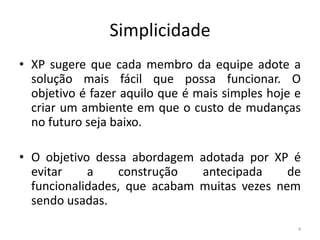 Simplicidade
• XP sugere que cada membro da equipe adote a
solução mais fácil que possa funcionar. O
objetivo é fazer aquilo que é mais simples hoje e
criar um ambiente em que o custo de mudanças
no futuro seja baixo.
• O objetivo dessa abordagem adotada por XP é
evitar a construção antecipada de
funcionalidades, que acabam muitas vezes nem
sendo usadas.
4
 