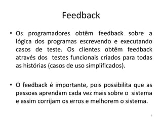 Feedback
• Os programadores obtêm feedback sobre a
lógica dos programas escrevendo e executando
casos de teste. Os clientes obtêm feedback
através dos testes funcionais criados para todas
as histórias (casos de uso simplificados).
• O feedback é importante, pois possibilita que as
pessoas aprendam cada vez mais sobre o sistema
e assim corrijam os erros e melhorem o sistema.
6
 