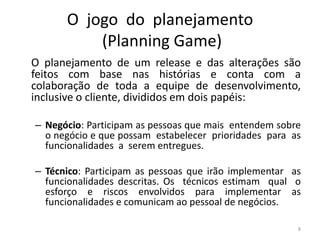 O jogo do planejamento
(Planning Game)
O planejamento de um release e das alterações são
feitos com base nas histórias e conta com a
colaboração de toda a equipe de desenvolvimento,
inclusive o cliente, divididos em dois papéis:
– Negócio: Participam as pessoas que mais entendem sobre
o negócio e que possam estabelecer prioridades para as
funcionalidades a serem entregues.
– Técnico: Participam as pessoas que irão implementar as
funcionalidades descritas. Os técnicos estimam qual o
esforço e riscos envolvidos para implementar as
funcionalidades e comunicam ao pessoal de negócios.
8
 