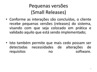 Pequenas versões
(Small Releases)
• Conforme as interações são concluídas, o cliente
recebe pequenas versões (releases) do sistema,
visando com que seja colocado em prática e
validado aquilo que está sendo implementado;
• Isto também permite que mais cedo possam ser
detectadas necessidades de alterações de
requisitos no software.
9
 