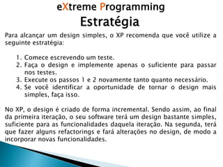 eXtreme Programming
Estratégia
Para alcançar um design simples, o XP recomenda que você utilize a
seguinte estratégia:
1. Comece escrevendo um teste.
2. Faça o design e implemente apenas o suficiente para passar
nos testes.
3. Execute os passos 1 e 2 novamente tanto quanto necessário.
4. Se você identificar a oportunidade de tornar o design mais
simples, faça isso.
No XP, o design é criado de forma incremental. Sendo assim, ao final
da primeira iteração, o seu software terá um design bastante simples,
suficiente para as funcionalidades daquela iteração. Na segunda, terá
que fazer alguns refactorings e fará alterações no design, de modo a
incorporar novas funcionalidades.
 