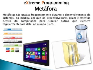eXtreme Programming
Metáfora
Metáforas são usadas frequentemente durante o desenvolvimento de
sistemas, na medida em que os desenvolvedores criam elementos
dentro do computador para simular outros que existem
regularmente fora dele, no mundo físico.
 