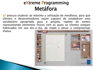 eXtreme Programming
XP procura explorar ao máximo a utilização de metáforas, para que
clientes e desenvolvedores sejam capazes de estabelecer uma
vocabulário apropriado para o projeto, repleto de nomes
representando elementos físicos com os quais os clientes estejam
habituados em seu dia-a-dia, de modo a elevar a compreensão
mútua.
Metáfora
 