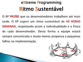 eXtreme Programming
Ritmo Sustentável
O XP PROÍBE que os desenvolvedores trabalhem até mais
tarde. O XP sugere um ritmo sustentável de 40 HORAS
SEMANAIS, respeitando assim a individualidade e o físico
de cada desenvolvedor. Desta forma a equipe estará
sempre concentrada e muito menos propensa a pequenas
falhas na implementação.
 