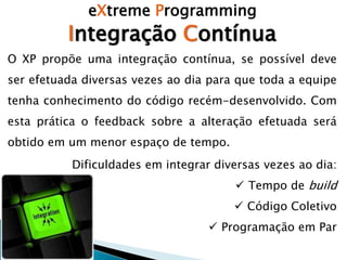 eXtreme Programming
Integração Contínua
O XP propõe uma integração contínua, se possível deve
ser efetuada diversas vezes ao dia para que toda a equipe
tenha conhecimento do código recém-desenvolvido. Com
esta prática o feedback sobre a alteração efetuada será
obtido em um menor espaço de tempo.
Dificuldades em integrar diversas vezes ao dia:
 Tempo de build
 Código Coletivo
 Programação em Par
 