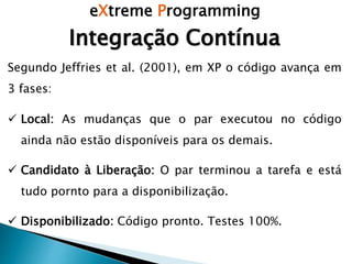 eXtreme Programming
Integração Contínua
Segundo Jeffries et al. (2001), em XP o código avança em
3 fases:
 Local: As mudanças que o par executou no código
ainda não estão disponíveis para os demais.
 Candidato à Liberação: O par terminou a tarefa e está
tudo pornto para a disponibilização.
 Disponibilizado: Código pronto. Testes 100%.
 