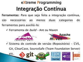 eXtreme Programming
Integração Contínua
Ferramentas: Para que seja feita a integração contínua,
são necessárias ao menos duas categorias de
ferramentas para auxiliá-lo:
 Ferramenta de build – Ant ou Maven
 Sistema de controle de versão (Repositório) – CVS,
Git, ClearCase, SourceSafe (Team Foundation Server)
etc.
 