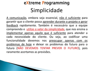 Simplicidade
A comunicação, embora seja essencial, não é suficiente para
garantir que o cliente possa aprender durante o projeto e gerar
feedback rapidamente. Também é necessário que a equipe
compreenda e utilize o valor da simplicidade, que nos ensina a
implementar apenas aquilo que é suficiente para atender a
cada necessidade do cliente. Ou seja, ao codificar uma
funcionalidade devemos nos preocupar apenas com os
problemas de hoje e deixar os problemas do futuro para o
futuro (NÃO DEVEMOS TENTAR PREVER O FUTURO), pois
raramente acertamos as previsões.
eXtreme Programming
 