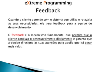 Feedback
Quando o cliente aprende com o sistema que utiliza e re-avalia
as suas necessidades, ele gera feedback para a equipe de
desenvolvimento.
O feedback é o mecanismo fundamental que permite que o
cliente conduza o desenvolvimento diariamente e garanta que
a equipe direcione as suas atenções para aquilo que irá gerar
mais valor.
eXtreme Programming
 