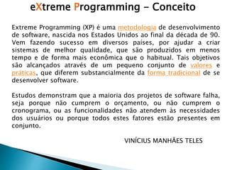 Extreme Programming (XP) é uma metodologia de desenvolvimento
de software, nascida nos Estados Unidos ao final da década de 90.
Vem fazendo sucesso em diversos países, por ajudar a criar
sistemas de melhor qualidade, que são produzidos em menos
tempo e de forma mais econômica que o habitual. Tais objetivos
são alcançados através de um pequeno conjunto de valores e
práticas, que diferem substancialmente da forma tradicional de se
desenvolver software.
Estudos demonstram que a maioria dos projetos de software falha,
seja porque não cumprem o orçamento, ou não cumprem o
cronograma, ou as funcionalidades não atendem às necessidades
dos usuários ou porque todos estes fatores estão presentes em
conjunto.
VINÍCIUS MANHÃES TELES
eXtreme Programming - Conceito
 
