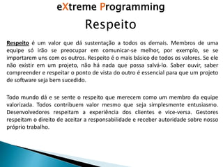 Respeito
eXtreme Programming
Todo mundo dá e se sente o respeito que merecem como um membro da equipe
valorizada. Todos contribuem valor mesmo que seja simplesmente entusiasmo.
Desenvolvedores respeitam a experiência dos clientes e vice-versa. Gestores
respeitam o direito de aceitar a responsabilidade e receber autoridade sobre nosso
próprio trabalho.
Respeito é um valor que dá sustentação a todos os demais. Membros de uma
equipe só irão se preocupar em comunicar-se melhor, por exemplo, se se
importarem uns com os outros. Respeito é o mais básico de todos os valores. Se ele
não existir em um projeto, não há nada que possa salvá-lo. Saber ouvir, saber
compreender e respeitar o ponto de vista do outro é essencial para que um projeto
de software seja bem sucedido.
 