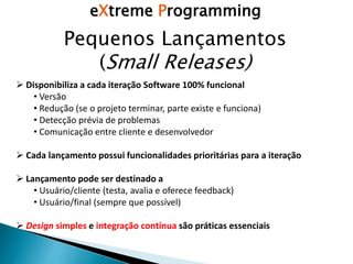 eXtreme Programming
Pequenos Lançamentos
(Small Releases)
 Disponibiliza a cada iteração Software 100% funcional
• Versão
• Redução (se o projeto terminar, parte existe e funciona)
• Detecção prévia de problemas
• Comunicação entre cliente e desenvolvedor
 Cada lançamento possui funcionalidades prioritárias para a iteração
 Lançamento pode ser destinado a
• Usuário/cliente (testa, avalia e oferece feedback)
• Usuário/final (sempre que possível)
 Design simples e integração contínua são práticas essenciais
 