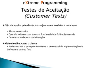 eXtreme Programming
Testes de Aceitação
(Customer Tests)
 São elaborados pelo cliente em conjunto com analistas e testadores
• São automatizados
• Quando rodarem com sucesso, funcionalidade foi implementada
• Devem ser rodados a cada iteração
 Ótimo feedback para o cliente
• Pode se saber, a qualquer momento, o percentual de implementação do
Software e quanto falta
 
