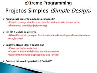 eXtreme Programming
Projetos Simples (Simple Design)
 Projeto está presente em todas as etapas XP
• Projeto começa simples e se mantém assim através de testes de
refinamento de código (refactoring)
 Em XP, é levado ao extremo
• Não é Permitido qualquer funcionalidade adicional que não será usada na
iteração atual
 Implementação ideal é aquela que
• Passa por todos os testes
• Expressa as ideias definidas no planejamento
• Não contém código duplicado ou que “cheire”
 Prever o futuro é impossível e é “anti-XP”
 