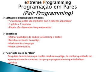 eXtreme Programming
Programação em Pares
(Pair Programming)
 Software é desenvolvido em pares
• “2 cabeças juntas são melhores que 2 cabeças separadas”
• 1 piloto e 1 copiloto
• Papéis são alternados frequentemente
 Benefícios
•Melhor qualidade de código (refactoring e testes)
•Revisão constante do código
•Nivelamento da equipe
•Maior comunicação
 “Um” pelo preço de “Dois”
Pesquisas demonstram que duplas produzem código de melhor qualidade em
aproximadamente o mesmo tempo que programadores que trabalham
sozinhos
 