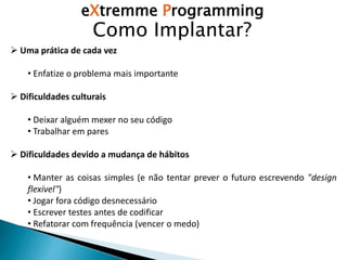 eXtremme Programming
Como Implantar?
 Uma prática de cada vez
• Enfatize o problema mais importante
 Dificuldades culturais
• Deixar alguém mexer no seu código
• Trabalhar em pares
 Dificuldades devido a mudança de hábitos
• Manter as coisas simples (e não tentar prever o futuro escrevendo "design
flexível")
• Jogar fora código desnecessário
• Escrever testes antes de codificar
• Refatorar com frequência (vencer o medo)
 