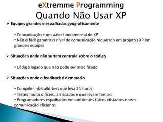 eXtremme Programming
Quando Não Usar XP
 Equipes grandes e espalhadas geograficamente
• Comunicação é um valor fundamental do XP
• Não é fácil garantir o nível de comunicação requerido em projetos XP em
grandes equipes
 Situações onde não se tem controle sobre o código
• Código legado que não pode ser modificado
 Situações onde o feedback é demorado
• Compile-link-build-test que leva 24 horas
• Testes muito difíceis, arriscados e que levam tempo
• Programadores espalhados em ambientes físicos distantes e sem
comunicação eficiente
 