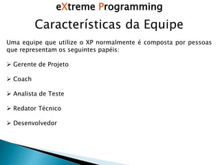 eXtreme Programming
Características da Equipe
Uma equipe que utilize o XP normalmente é composta por pessoas
que representam os seguintes papéis:
 Gerente de Projeto
 Coach
 Analista de Teste
 Redator Técnico
 Desenvolvedor
 