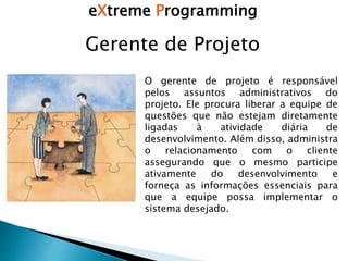 eXtreme Programming
Gerente de Projeto
O gerente de projeto é responsável
pelos assuntos administrativos do
projeto. Ele procura liberar a equipe de
questões que não estejam diretamente
ligadas à atividade diária de
desenvolvimento. Além disso, administra
o relacionamento com o cliente
assegurando que o mesmo participe
ativamente do desenvolvimento e
forneça as informações essenciais para
que a equipe possa implementar o
sistema desejado.
 