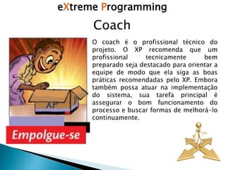 eXtreme Programming
Coach
O coach é o profissional técnico do
projeto. O XP recomenda que um
profissional tecnicamente bem
preparado seja destacado para orientar a
equipe de modo que ela siga as boas
práticas recomendadas pelo XP. Embora
também possa atuar na implementação
do sistema, sua tarefa principal é
assegurar o bom funcionamento do
processo e buscar formas de melhorá-lo
continuamente.
 